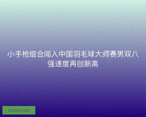 小手枪组合闯入中国羽毛球大师赛男双八强速度再创新高