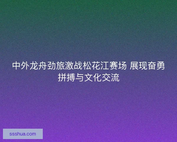 中外龙舟劲旅激战松花江赛场 展现奋勇拼搏与文化交流